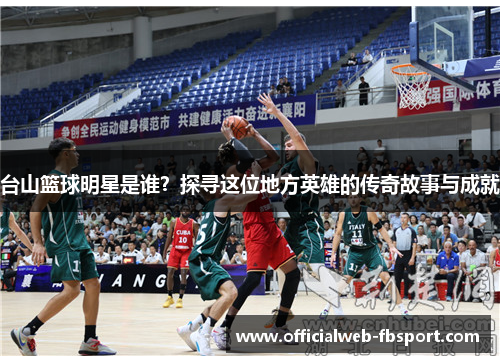 台山篮球明星是谁?探寻这位地方英雄的传奇故事与成就