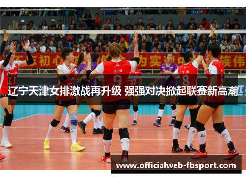 辽宁天津女排激战再升级 强强对决掀起联赛新高潮